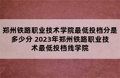 郑州铁路职业技术学院最低投档分是多少分 2023年郑州铁路职业技术最低投档线学院